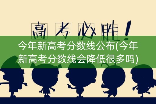 今年新高考分数线公布(今年新高考分数线会降低很多吗)
