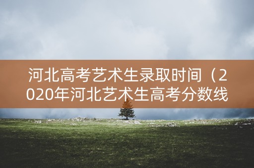 河北高考艺术生录取时间（2020年河北艺术生高考分数线什么时候公布）