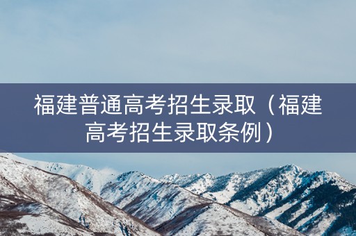 福建普通高考招生录取（福建高考招生录取条例）