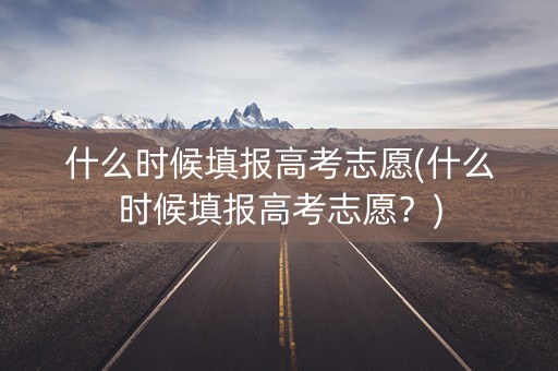 什么时候填报高考志愿(什么时候填报高考志愿？)