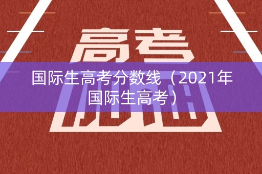 国际生高考分数线（2021年国际生高考）