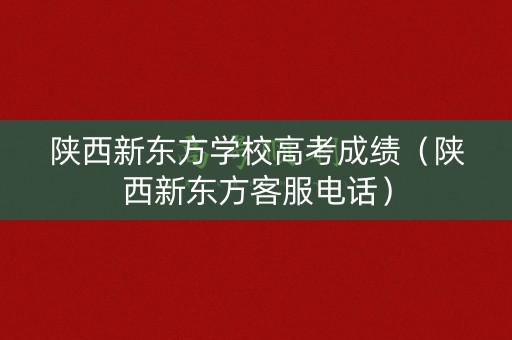 陕西新东方学校高考成绩（陕西新东方客服电话）