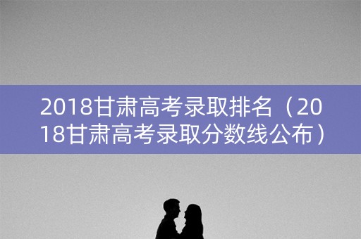 2018甘肃高考录取排名（2018甘肃高考录取分数线公布）