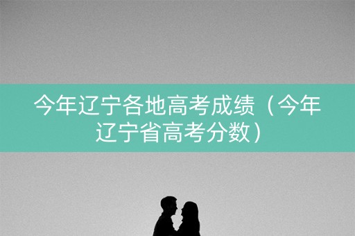 今年辽宁各地高考成绩（今年辽宁省高考分数）
