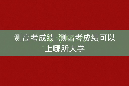 测高考成绩_测高考成绩可以上哪所大学