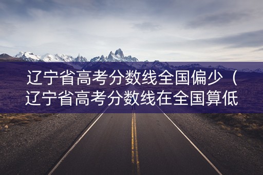 辽宁省高考分数线全国偏少（辽宁省高考分数线在全国算低的吗?）