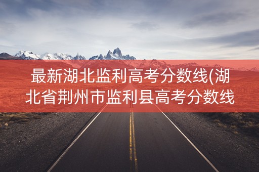 最新湖北监利高考分数线(湖北省荆州市监利县高考分数线)