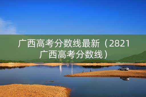 广西高考分数线最新（2821广西高考分数线）