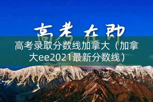 高考录取分数线加拿大（加拿大ee2021最新分数线）