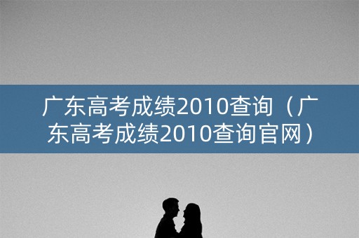广东高考成绩2010查询（广东高考成绩2010查询官网）