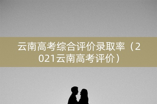 云南高考综合评价录取率（2021云南高考评价）