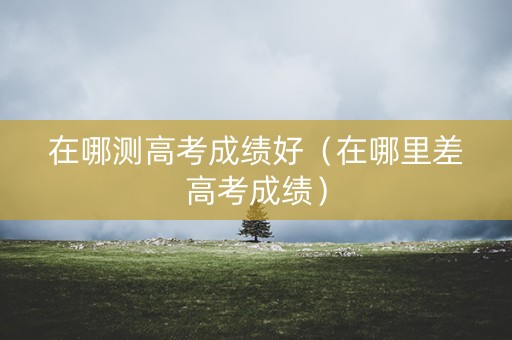 在哪测高考成绩好（在哪里差高考成绩）