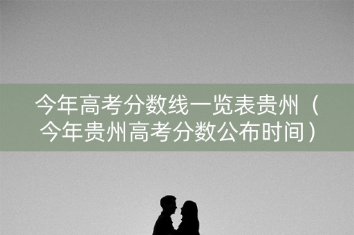 今年高考分数线一览表贵州（今年贵州高考分数公布时间）