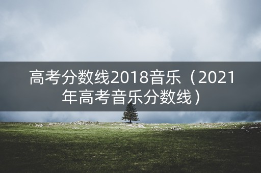 高考分数线2018音乐（2021年高考音乐分数线）