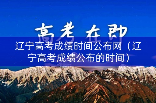 辽宁高考成绩时间公布网（辽宁高考成绩公布的时间）
