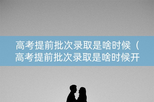 高考提前批次录取是啥时候（高考提前批次录取是啥时候开始的）