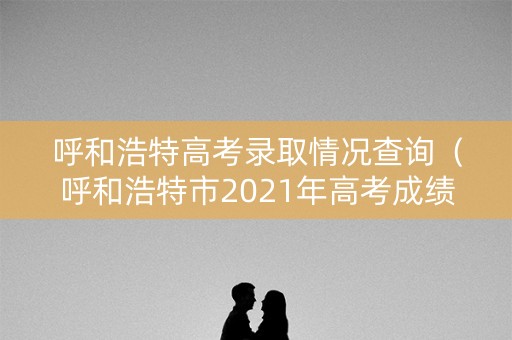 呼和浩特高考录取情况查询（呼和浩特市2021年高考成绩）