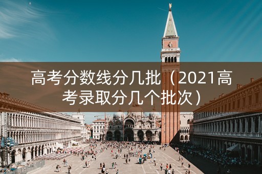 高考分数线分几批（2021高考录取分几个批次）