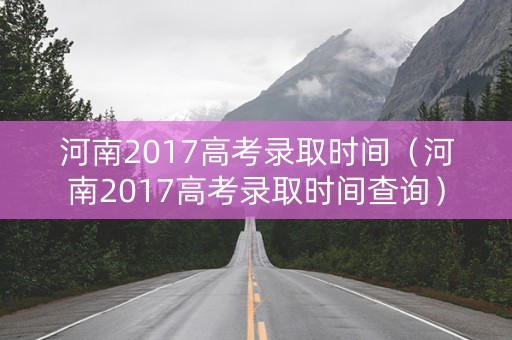 河南2017高考录取时间（河南2017高考录取时间查询）
