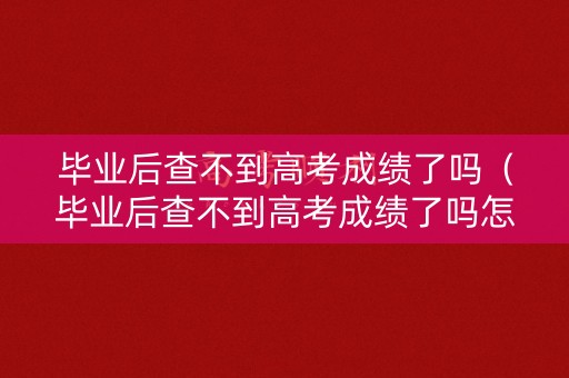 毕业后查不到高考成绩了吗（毕业后查不到高考成绩了吗怎么办）