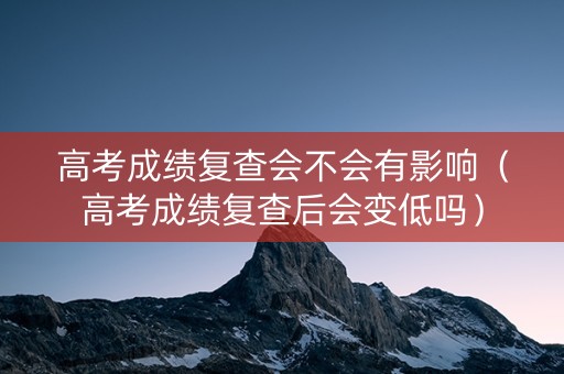 高考成绩复查会不会有影响（高考成绩复查后会变低吗）