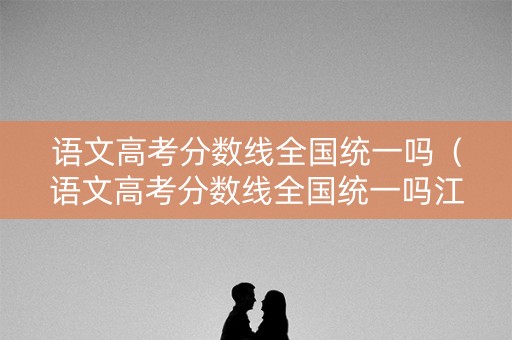 语文高考分数线全国统一吗（语文高考分数线全国统一吗江苏）