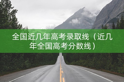 全国近几年高考录取线（近几年全国高考分数线）