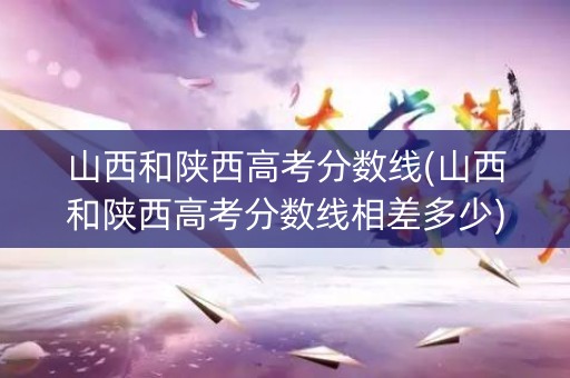 山西和陕西高考分数线(山西和陕西高考分数线相差多少)