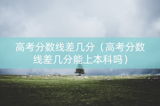 高考分数线差几分（高考分数线差几分能上本科吗）