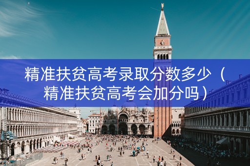 精准扶贫高考录取分数多少（精准扶贫高考会加分吗）