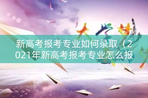 新高考报考专业如何录取（2021年新高考报考专业怎么报）