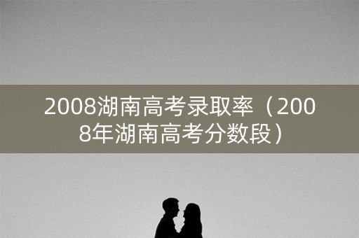 2008湖南高考录取率（2008年湖南高考分数段）