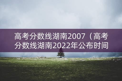 高考分数线湖南2007（高考分数线湖南2022年公布时间）