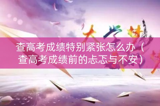 查高考成绩特别紧张怎么办（查高考成绩前的忐忑与不安）