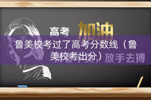 鲁美校考过了高考分数线（鲁美校考出分）