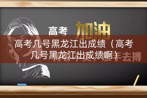 高考几号黑龙江出成绩（高考几号黑龙江出成绩啊）