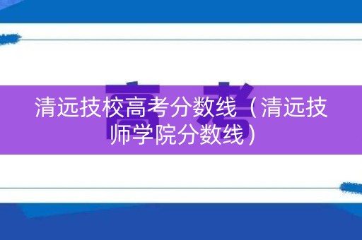 清远技校高考分数线（清远技师学院分数线）