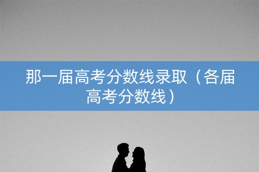 那一届高考分数线录取（各届高考分数线）
