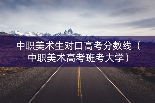 中职美术生对口高考分数线（中职美术高考班考大学）