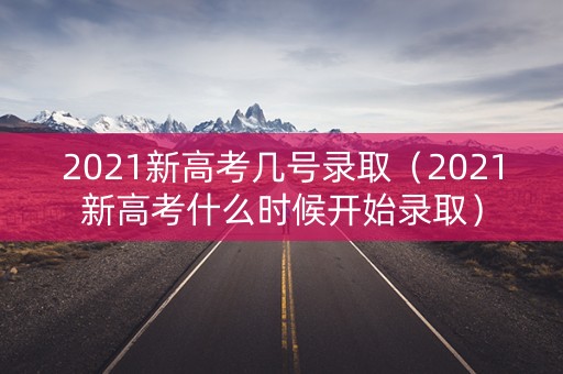 2021新高考几号录取（2021新高考什么时候开始录取）