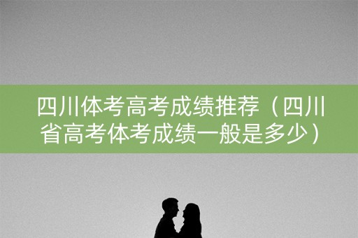 四川体考高考成绩推荐（四川省高考体考成绩一般是多少）