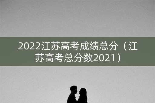2022江苏高考成绩总分（江苏高考总分数2021）