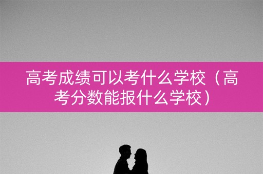 高考成绩可以考什么学校（高考分数能报什么学校）