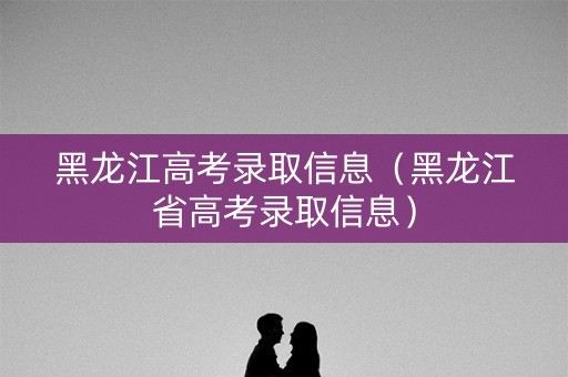黑龙江高考录取信息（黑龙江省高考录取信息）