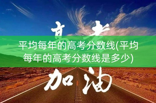 平均每年的高考分数线(平均每年的高考分数线是多少)