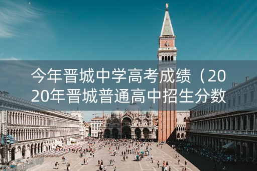 今年晋城中学高考成绩（2020年晋城普通高中招生分数线）