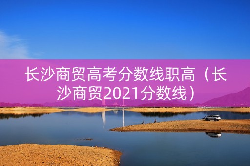 长沙商贸高考分数线职高（长沙商贸2021分数线）
