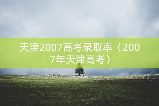 天津2007高考录取率（2007年天津高考）