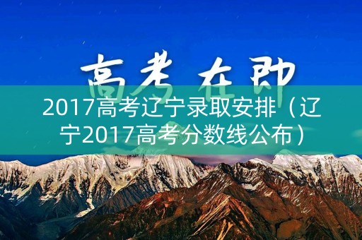 2017高考辽宁录取安排（辽宁2017高考分数线公布）