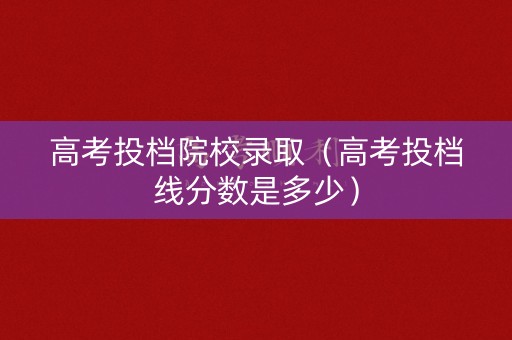 高考投档院校录取（高考投档线分数是多少）